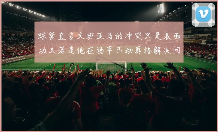 球爹直言文班亚马的冲突只是表面功夫若是他在场早已动真格解决问题