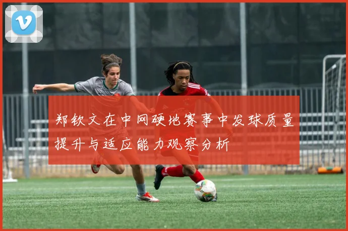 郑钦文在中网硬地赛事中发球质量提升与适应能力观察分析