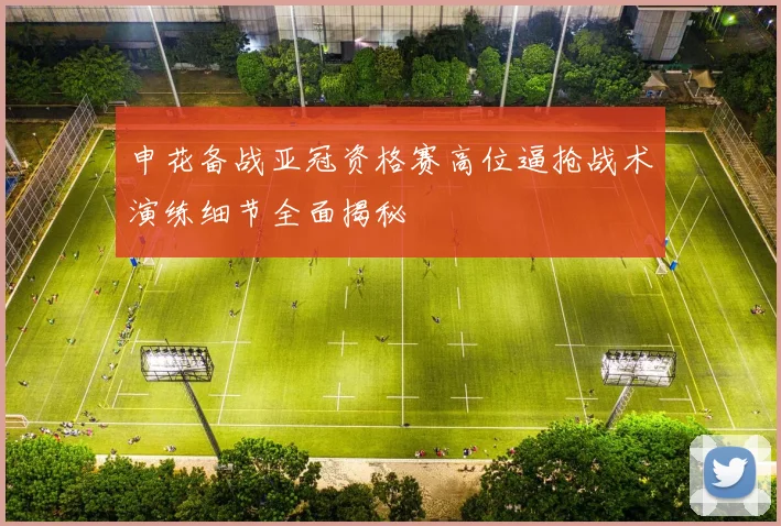 申花备战亚冠资格赛高位逼抢战术演练细节全面揭秘